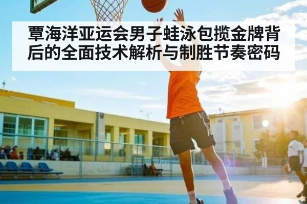 覃海洋亚运会男子蛙泳包揽金牌背后的全面技术解析与制胜节奏密码
